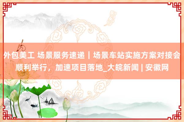 外包美工 场景服务速递｜场景车站实施方案对接会顺利举行，加速项目落地_大皖新闻 | 安徽网